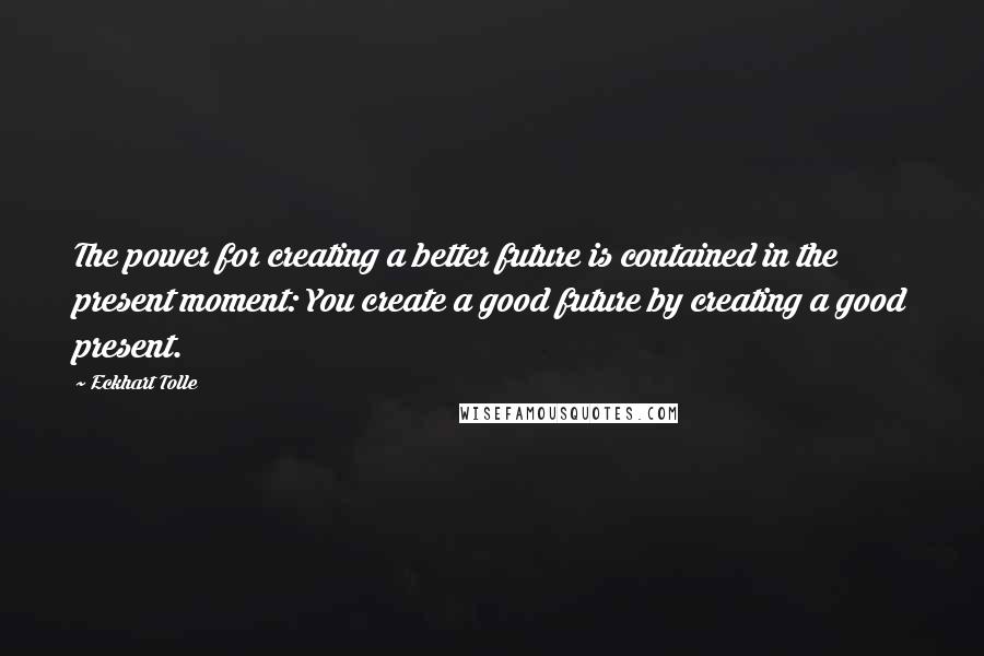 Eckhart Tolle Quotes: The power for creating a better future is contained in the present moment: You create a good future by creating a good present.