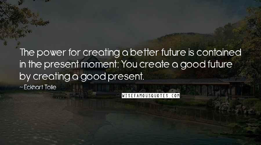 Eckhart Tolle Quotes: The power for creating a better future is contained in the present moment: You create a good future by creating a good present.