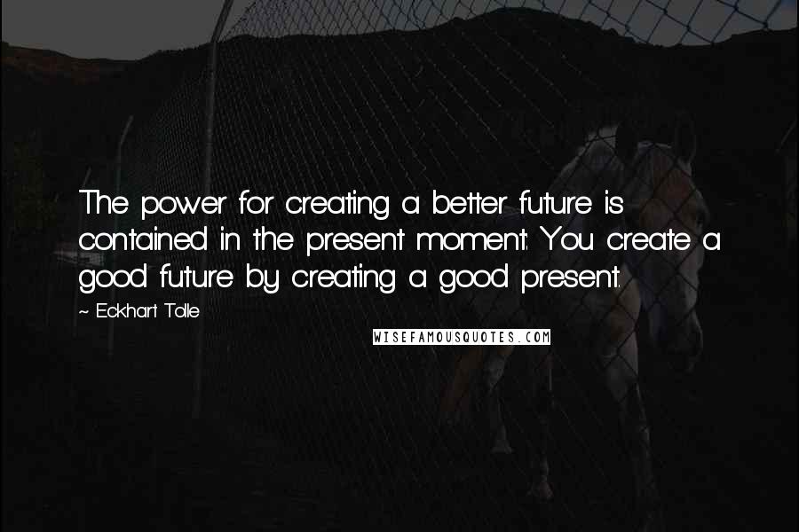 Eckhart Tolle Quotes: The power for creating a better future is contained in the present moment: You create a good future by creating a good present.