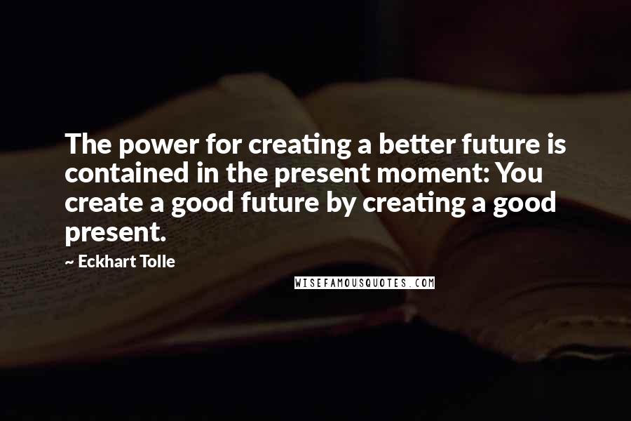 Eckhart Tolle Quotes: The power for creating a better future is contained in the present moment: You create a good future by creating a good present.