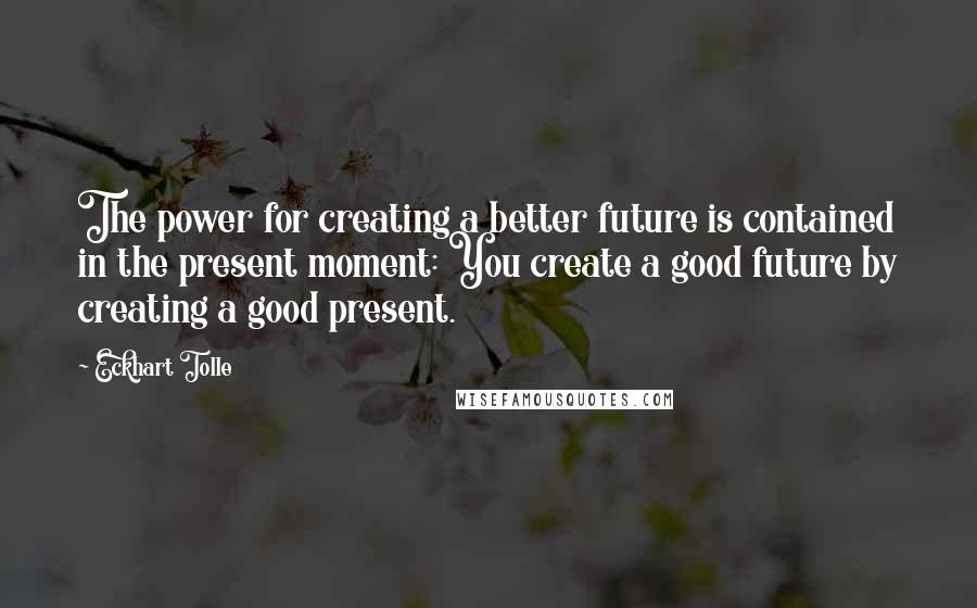 Eckhart Tolle Quotes: The power for creating a better future is contained in the present moment: You create a good future by creating a good present.