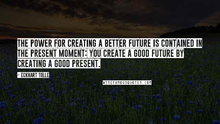 Eckhart Tolle Quotes: The power for creating a better future is contained in the present moment: You create a good future by creating a good present.