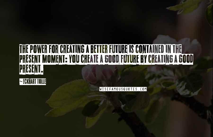 Eckhart Tolle Quotes: The power for creating a better future is contained in the present moment: You create a good future by creating a good present.