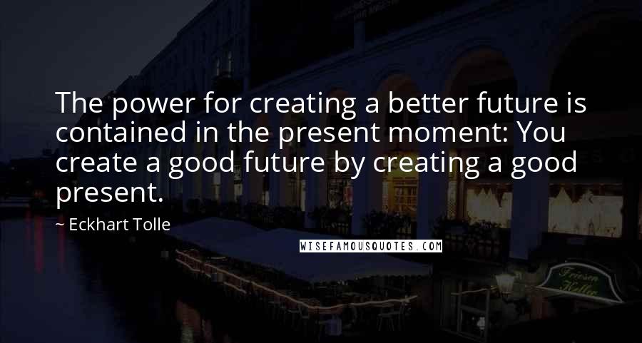 Eckhart Tolle Quotes: The power for creating a better future is contained in the present moment: You create a good future by creating a good present.