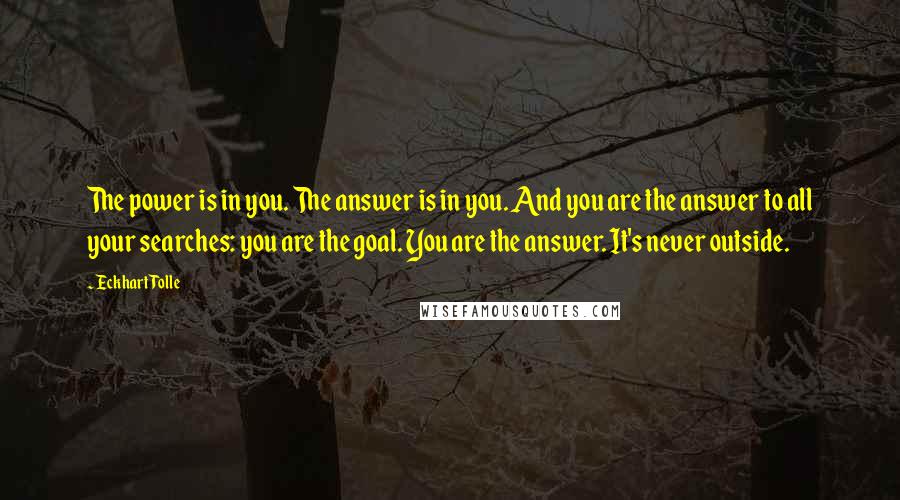 Eckhart Tolle Quotes: The power is in you. The answer is in you. And you are the answer to all your searches: you are the goal. You are the answer. It's never outside.