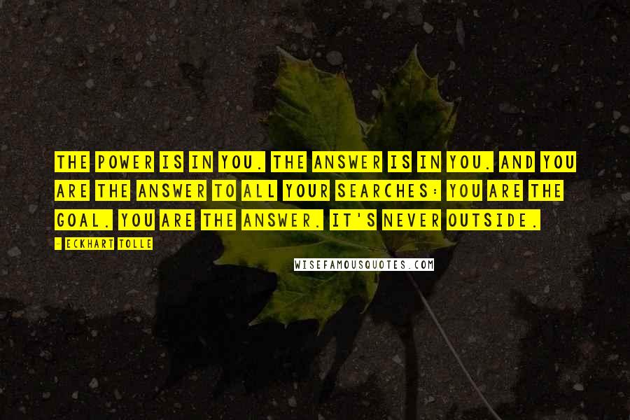 Eckhart Tolle Quotes: The power is in you. The answer is in you. And you are the answer to all your searches: you are the goal. You are the answer. It's never outside.