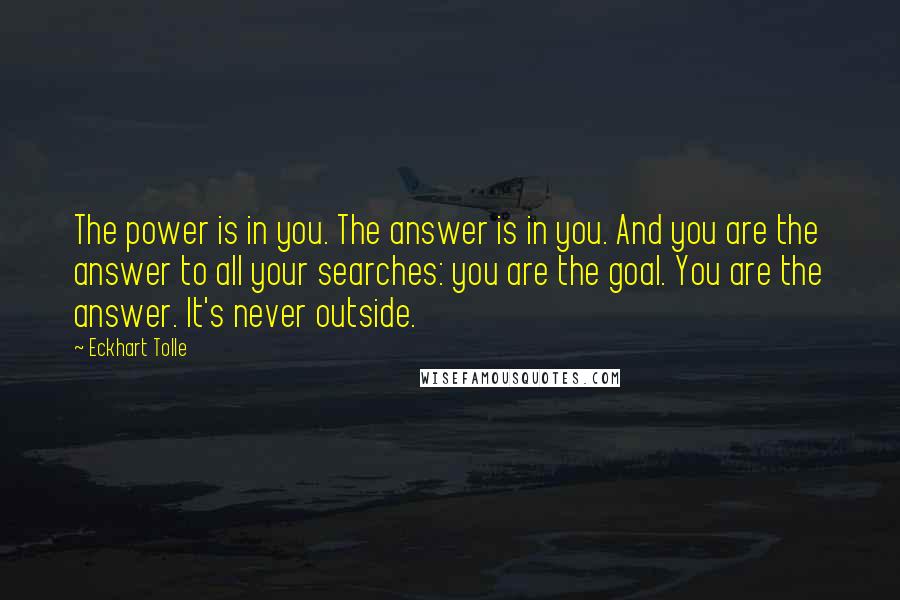 Eckhart Tolle Quotes: The power is in you. The answer is in you. And you are the answer to all your searches: you are the goal. You are the answer. It's never outside.