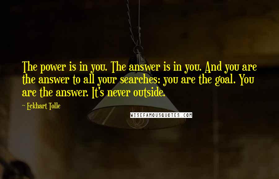 Eckhart Tolle Quotes: The power is in you. The answer is in you. And you are the answer to all your searches: you are the goal. You are the answer. It's never outside.