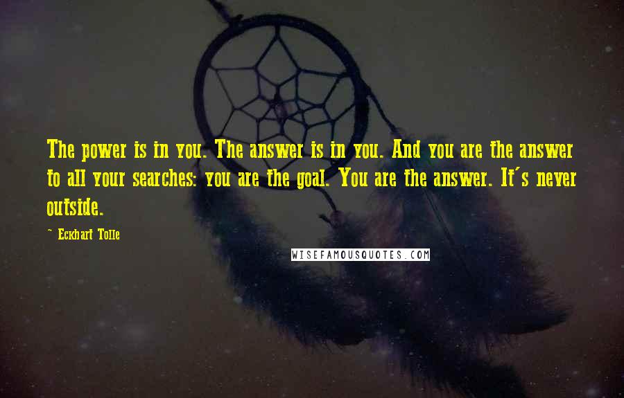 Eckhart Tolle Quotes: The power is in you. The answer is in you. And you are the answer to all your searches: you are the goal. You are the answer. It's never outside.