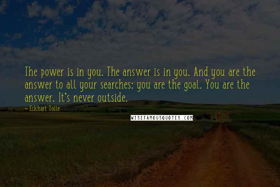 Eckhart Tolle Quotes: The power is in you. The answer is in you. And you are the answer to all your searches: you are the goal. You are the answer. It's never outside.