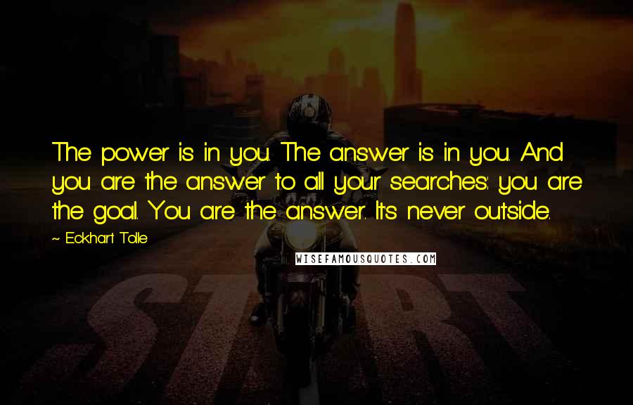 Eckhart Tolle Quotes: The power is in you. The answer is in you. And you are the answer to all your searches: you are the goal. You are the answer. It's never outside.