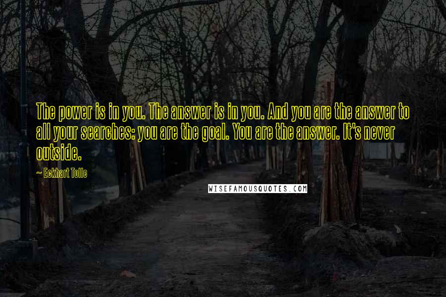 Eckhart Tolle Quotes: The power is in you. The answer is in you. And you are the answer to all your searches: you are the goal. You are the answer. It's never outside.