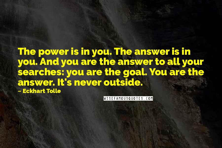 Eckhart Tolle Quotes: The power is in you. The answer is in you. And you are the answer to all your searches: you are the goal. You are the answer. It's never outside.