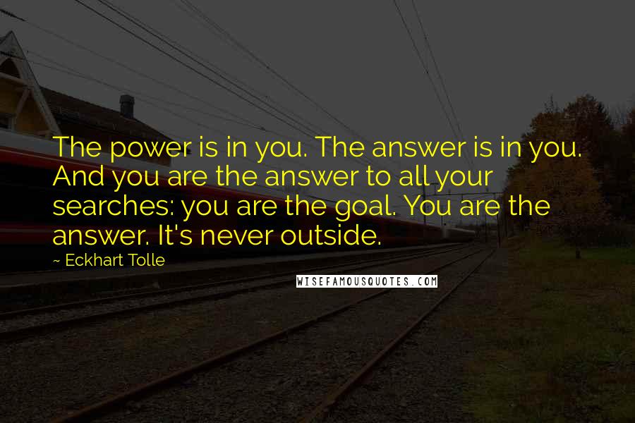 Eckhart Tolle Quotes: The power is in you. The answer is in you. And you are the answer to all your searches: you are the goal. You are the answer. It's never outside.