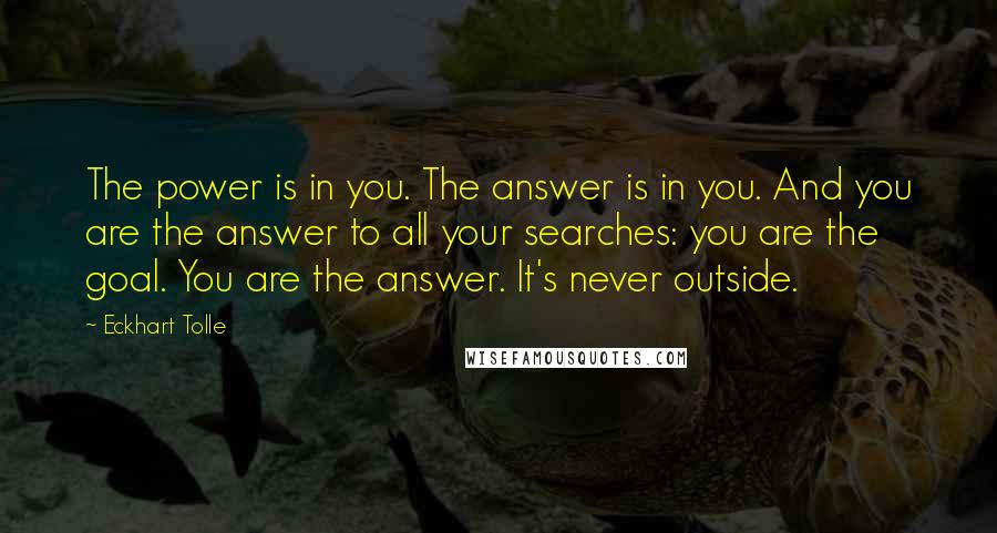 Eckhart Tolle Quotes: The power is in you. The answer is in you. And you are the answer to all your searches: you are the goal. You are the answer. It's never outside.