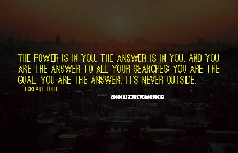 Eckhart Tolle Quotes: The power is in you. The answer is in you. And you are the answer to all your searches: you are the goal. You are the answer. It's never outside.