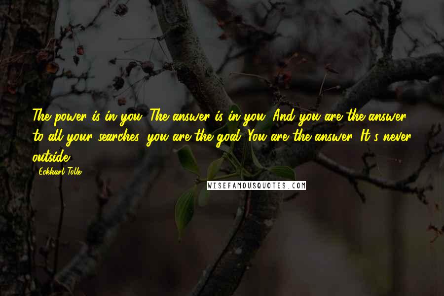 Eckhart Tolle Quotes: The power is in you. The answer is in you. And you are the answer to all your searches: you are the goal. You are the answer. It's never outside.