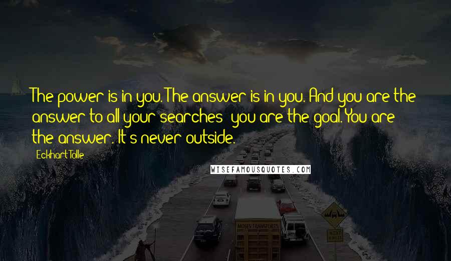 Eckhart Tolle Quotes: The power is in you. The answer is in you. And you are the answer to all your searches: you are the goal. You are the answer. It's never outside.