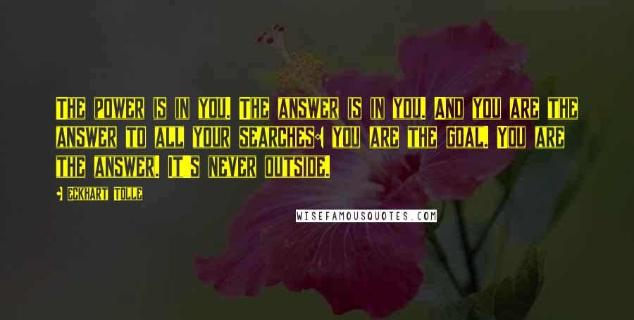 Eckhart Tolle Quotes: The power is in you. The answer is in you. And you are the answer to all your searches: you are the goal. You are the answer. It's never outside.