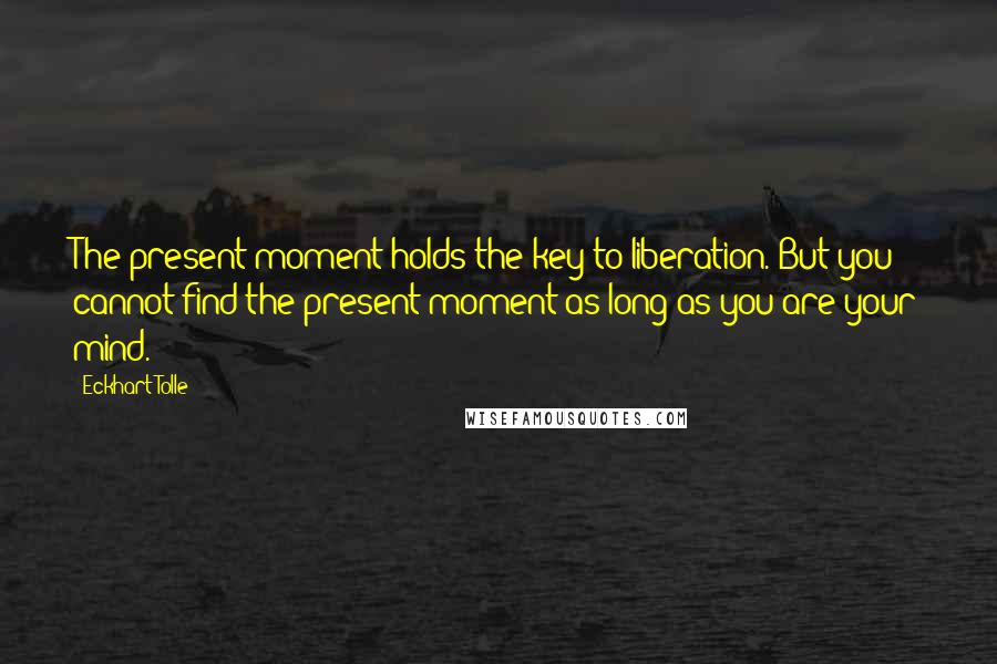 Eckhart Tolle Quotes: The present moment holds the key to liberation. But you cannot find the present moment as long as you are your mind.