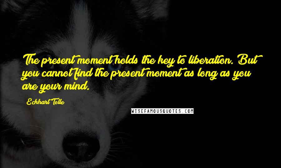 Eckhart Tolle Quotes: The present moment holds the key to liberation. But you cannot find the present moment as long as you are your mind.
