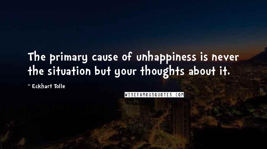 Eckhart Tolle Quotes: The primary cause of unhappiness is never the situation but your thoughts about it.