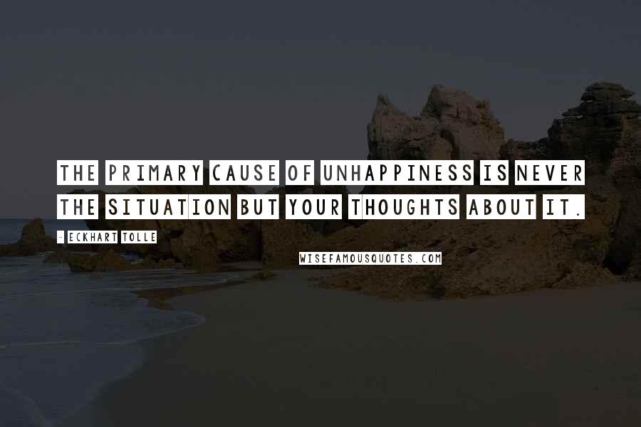 Eckhart Tolle Quotes: The primary cause of unhappiness is never the situation but your thoughts about it.