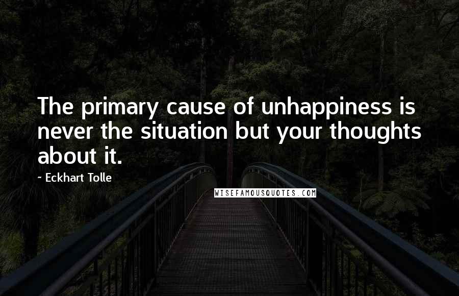 Eckhart Tolle Quotes: The primary cause of unhappiness is never the situation but your thoughts about it.