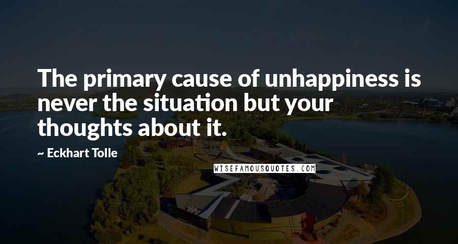 Eckhart Tolle Quotes: The primary cause of unhappiness is never the situation but your thoughts about it.