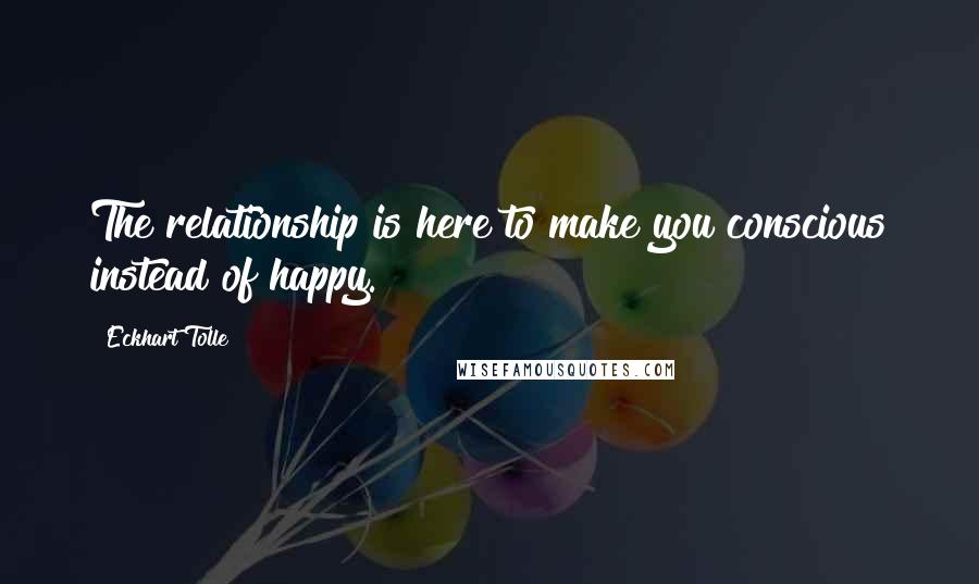 Eckhart Tolle Quotes: The relationship is here to make you conscious instead of happy.