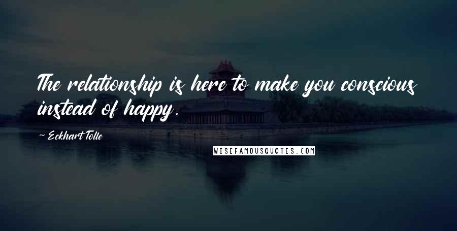 Eckhart Tolle Quotes: The relationship is here to make you conscious instead of happy.