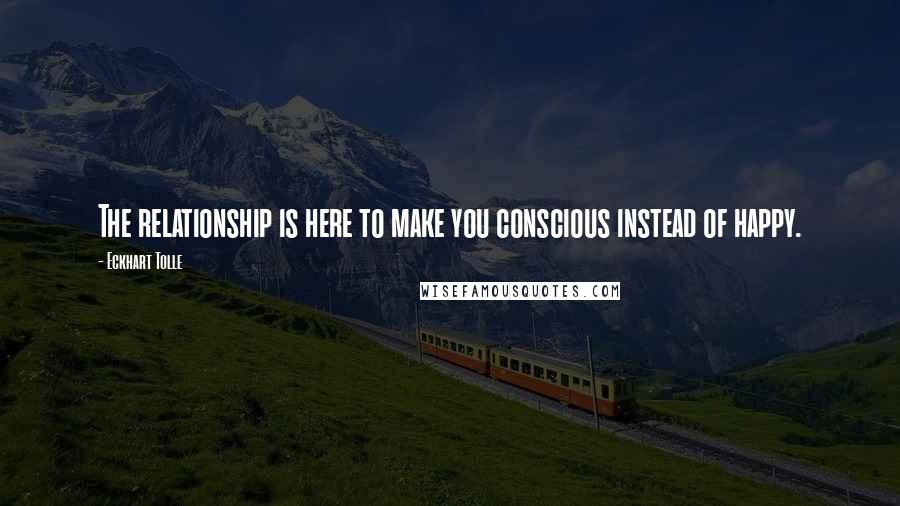 Eckhart Tolle Quotes: The relationship is here to make you conscious instead of happy.