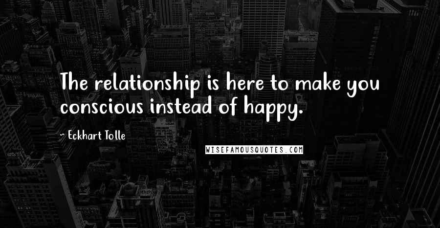 Eckhart Tolle Quotes: The relationship is here to make you conscious instead of happy.