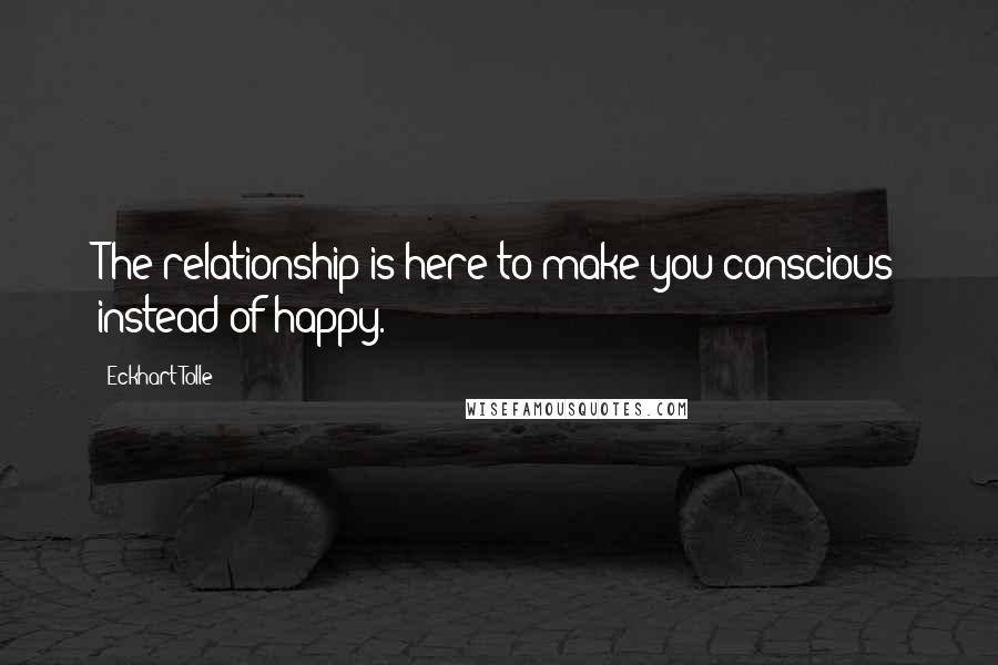 Eckhart Tolle Quotes: The relationship is here to make you conscious instead of happy.