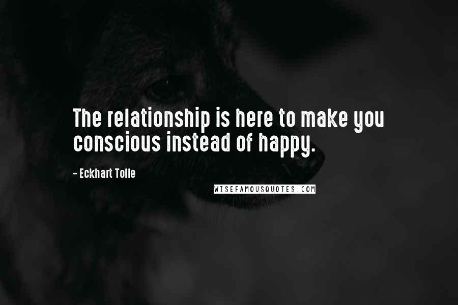 Eckhart Tolle Quotes: The relationship is here to make you conscious instead of happy.