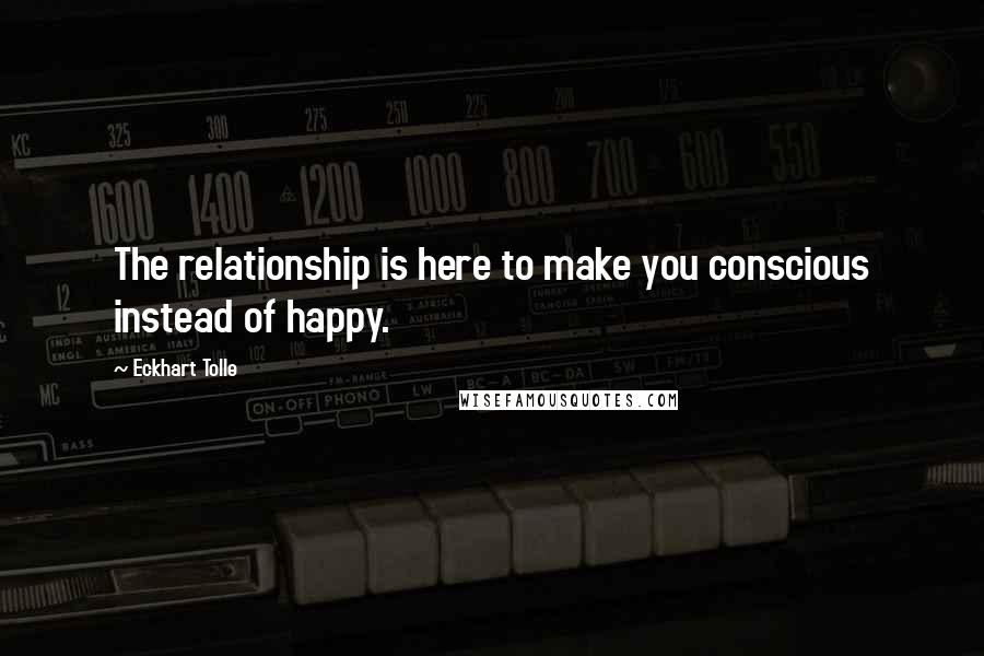 Eckhart Tolle Quotes: The relationship is here to make you conscious instead of happy.