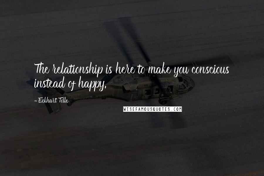 Eckhart Tolle Quotes: The relationship is here to make you conscious instead of happy.