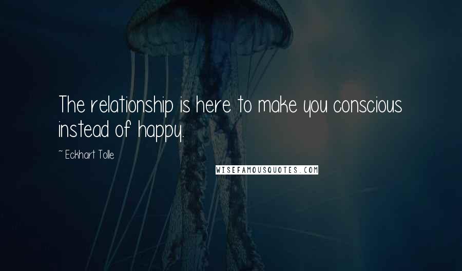 Eckhart Tolle Quotes: The relationship is here to make you conscious instead of happy.
