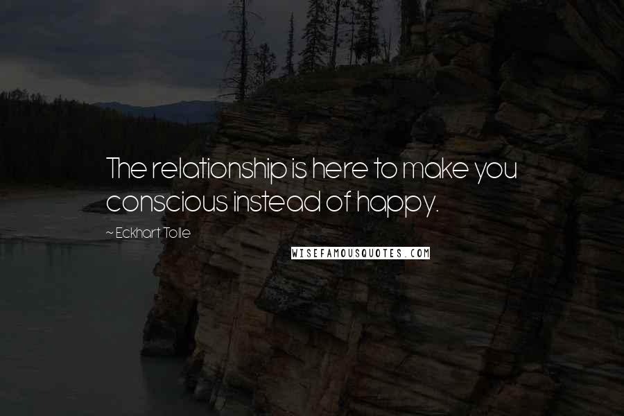 Eckhart Tolle Quotes: The relationship is here to make you conscious instead of happy.