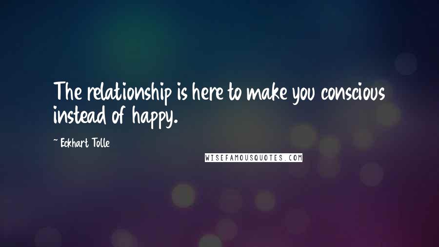 Eckhart Tolle Quotes: The relationship is here to make you conscious instead of happy.