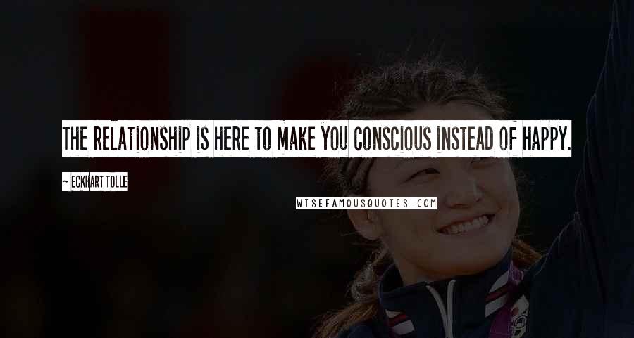 Eckhart Tolle Quotes: The relationship is here to make you conscious instead of happy.