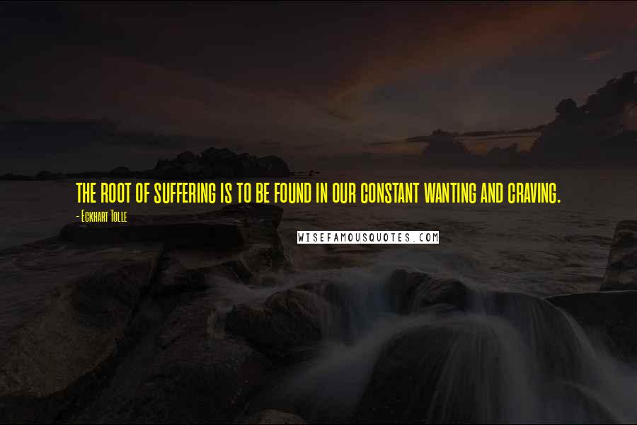 Eckhart Tolle Quotes: the root of suffering is to be found in our constant wanting and craving.