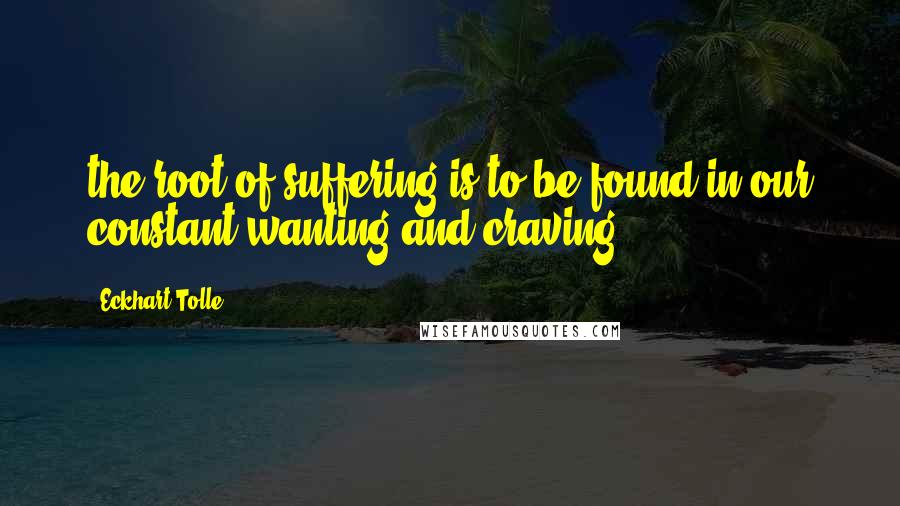 Eckhart Tolle Quotes: the root of suffering is to be found in our constant wanting and craving.