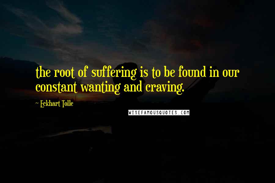 Eckhart Tolle Quotes: the root of suffering is to be found in our constant wanting and craving.
