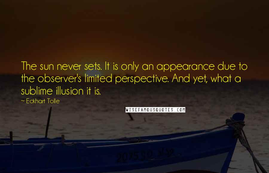 Eckhart Tolle Quotes: The sun never sets. It is only an appearance due to the observer's limited perspective. And yet, what a sublime illusion it is.