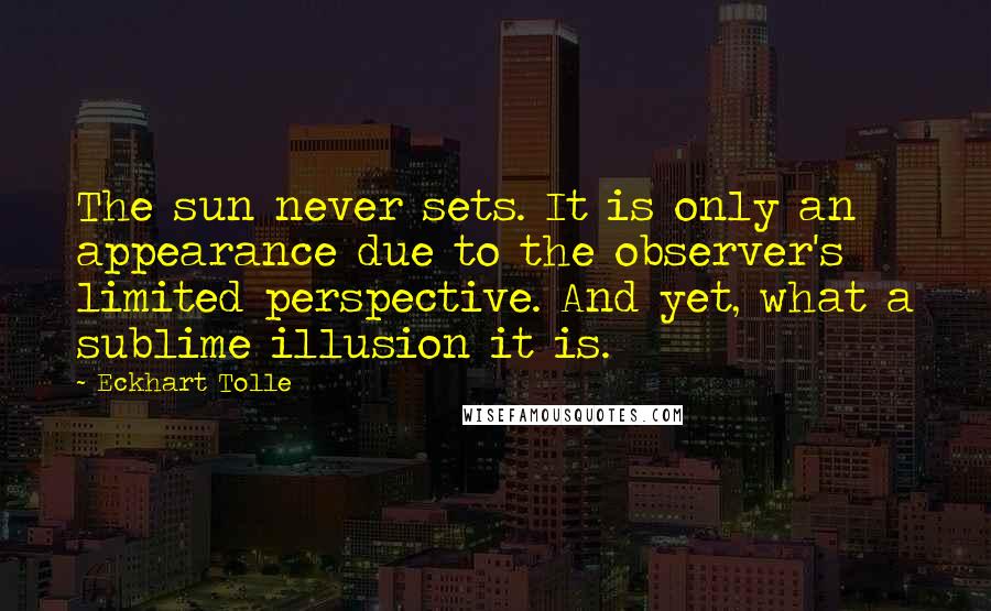 Eckhart Tolle Quotes: The sun never sets. It is only an appearance due to the observer's limited perspective. And yet, what a sublime illusion it is.