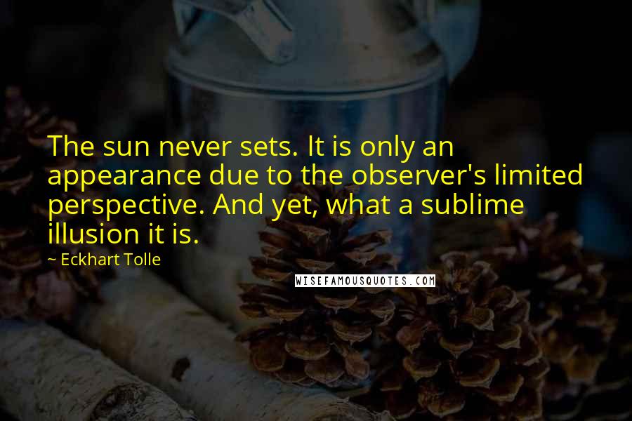 Eckhart Tolle Quotes: The sun never sets. It is only an appearance due to the observer's limited perspective. And yet, what a sublime illusion it is.