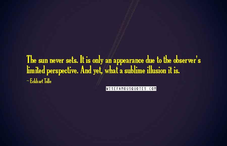 Eckhart Tolle Quotes: The sun never sets. It is only an appearance due to the observer's limited perspective. And yet, what a sublime illusion it is.