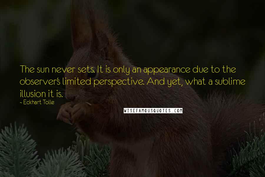 Eckhart Tolle Quotes: The sun never sets. It is only an appearance due to the observer's limited perspective. And yet, what a sublime illusion it is.