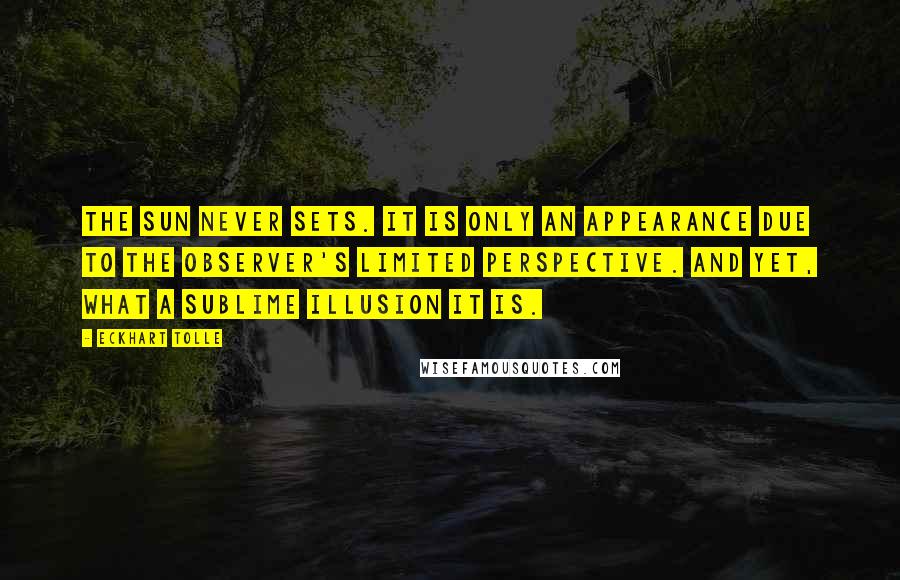 Eckhart Tolle Quotes: The sun never sets. It is only an appearance due to the observer's limited perspective. And yet, what a sublime illusion it is.